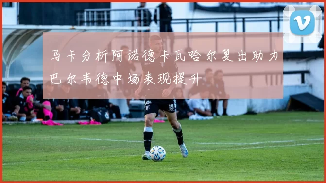 马卡分析阿诺德卡瓦哈尔复出助力巴尔韦德中场表现提升