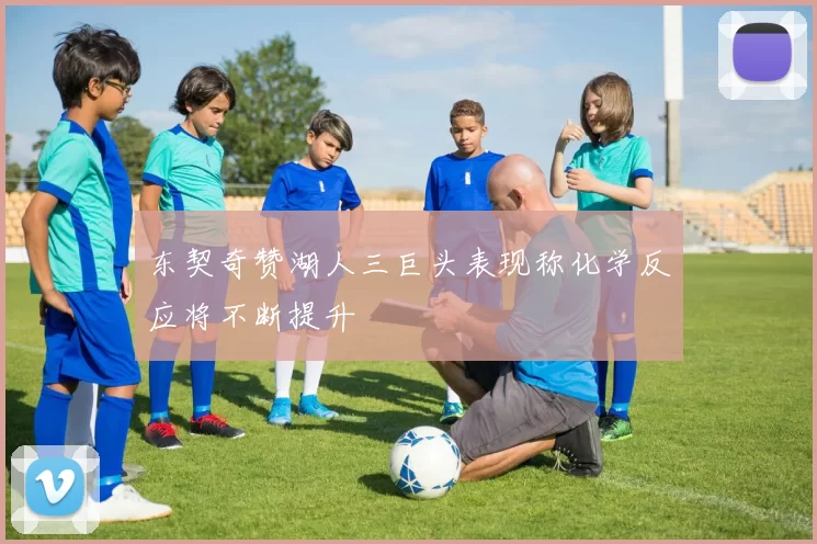 东契奇赞湖人三巨头表现称化学反应将不断提升