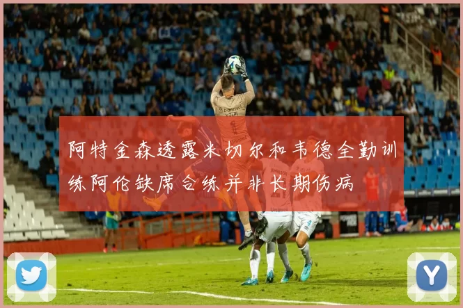 阿特金森透露米切尔和韦德全勤训练阿伦缺席合练并非长期伤病