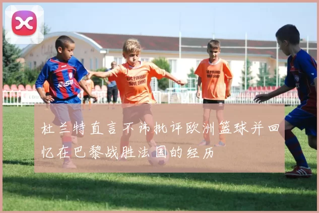 杜兰特直言不讳批评欧洲篮球并回忆在巴黎战胜法国的经历