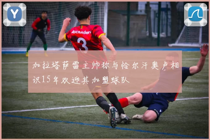 加拉塔萨雷主帅称与恰尔汗奥卢相识15年欢迎其加盟球队