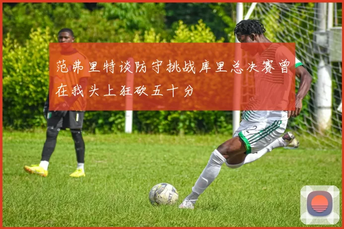 范弗里特谈防守挑战库里总决赛曾在我头上狂砍五十分