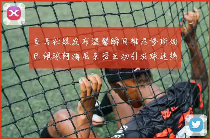 皇马社媒发布温馨瞬间维尼修斯姆巴佩琼阿梅尼亲密互动引发球迷热议