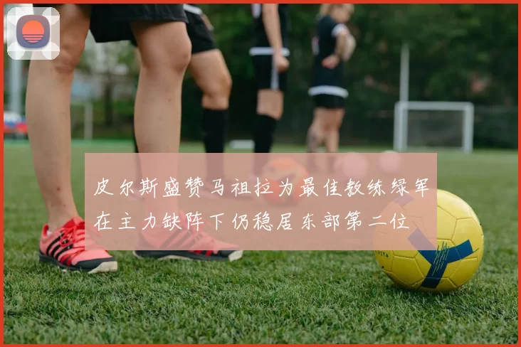 皮尔斯盛赞马祖拉为最佳教练绿军在主力缺阵下仍稳居东部第二位