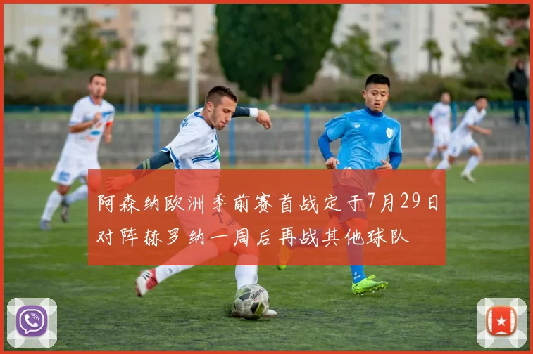 阿森纳欧洲季前赛首战定于7月29日对阵赫罗纳一周后再战其他球队