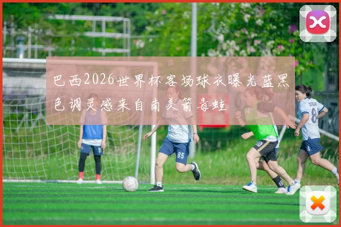 巴西2026世界杯客场球衣曝光蓝黑色调灵感来自南美箭毒蛙