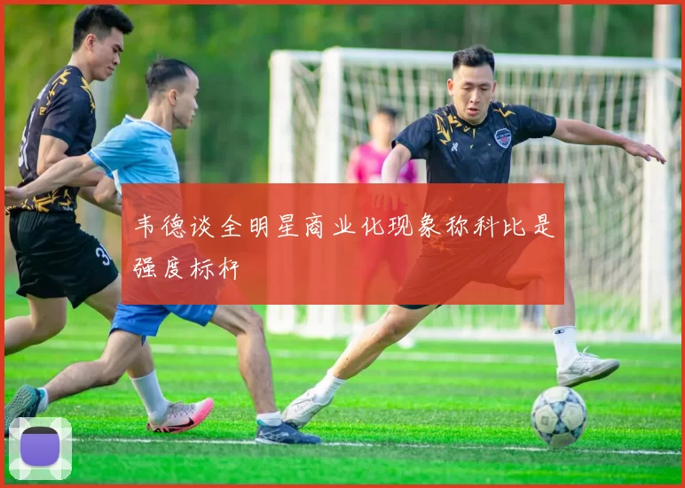 韦德谈全明星商业化现象称科比是强度标杆