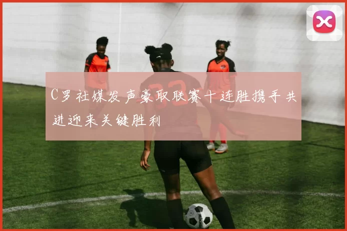 C罗社媒发声豪取联赛十连胜携手共进迎来关键胜利