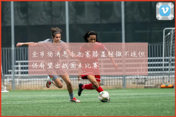 全市场消息小孔塞膝盖轻微不适但仍有望出战国米比赛