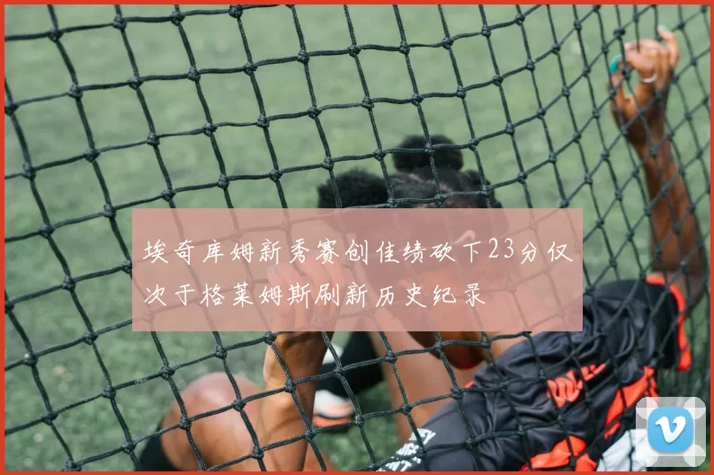 埃奇库姆新秀赛创佳绩砍下23分仅次于格莱姆斯刷新历史纪录