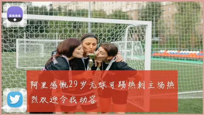 阿里感慨29岁无球可踢热刺主场热烈欢迎令我动容