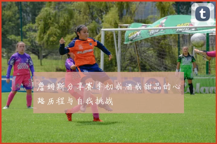 詹姆斯分享赛季初戒酒戒甜品的心路历程与自我挑战