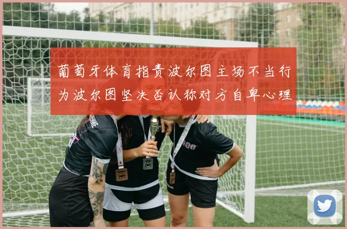 葡萄牙体育指责波尔图主场不当行为波尔图坚决否认称对方自卑心理作祟
