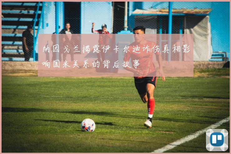 纳因戈兰揭露伊卡尔迪诈伤真相影响国米关系的背后故事
