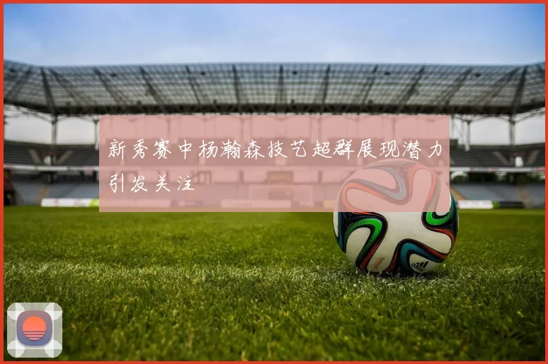 新秀赛中杨瀚森技艺超群展现潜力引发关注