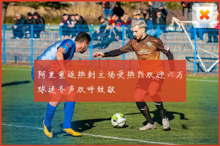阿里重返热刺主场受热烈欢迎六万球迷齐声欢呼致敬
