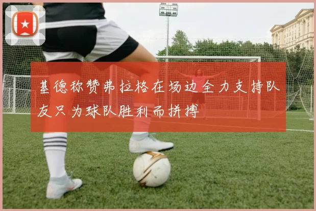 基德称赞弗拉格在场边全力支持队友只为球队胜利而拼搏