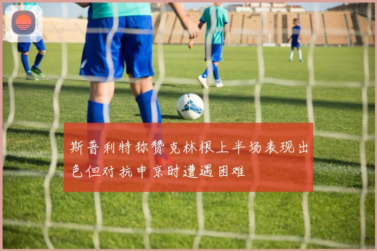 斯普利特称赞克林根上半场表现出色但对抗申京时遭遇困难