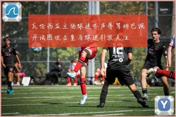 瓦伦西亚主场球迷齐声辱骂姆巴佩并试图攻击皇马球迷引发关注