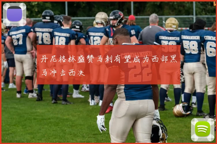 丹尼格林盛赞马刺有望成为西部黑马冲击西决