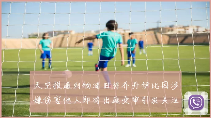 天空报道利物浦旧将乔丹伊比因涉嫌伤害他人即将出庭受审引发关注
